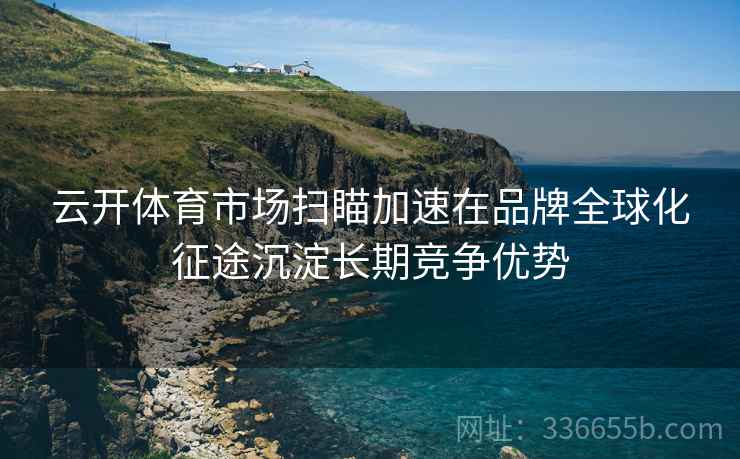 云开体育市场扫瞄加速在品牌全球化征途沉淀长期竞争优势