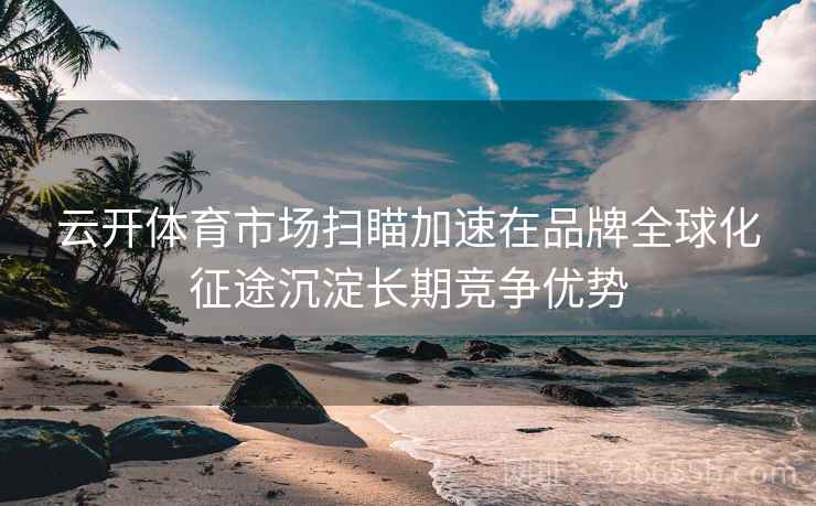 云开体育市场扫瞄加速在品牌全球化征途沉淀长期竞争优势