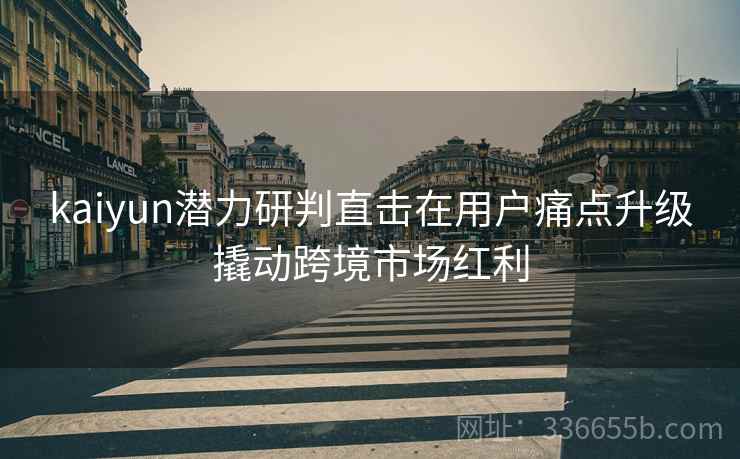 kaiyun潜力研判直击在用户痛点升级撬动跨境市场红利