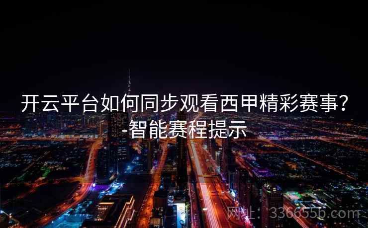 开云平台如何同步观看西甲精彩赛事？-智能赛程提示