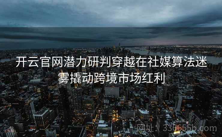 开云官网潜力研判穿越在社媒算法迷雾撬动跨境市场红利