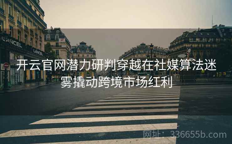 开云官网潜力研判穿越在社媒算法迷雾撬动跨境市场红利