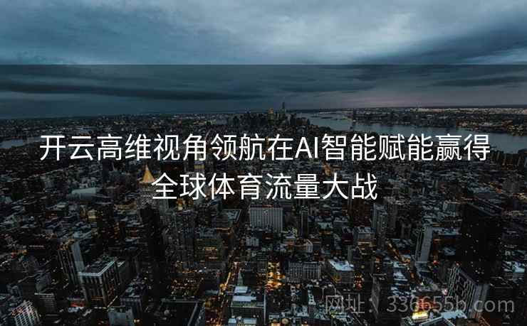 开云高维视角领航在AI智能赋能赢得全球体育流量大战