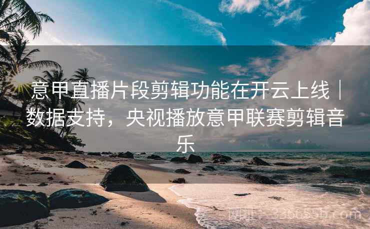 意甲直播片段剪辑功能在开云上线｜数据支持，央视播放意甲联赛剪辑音乐