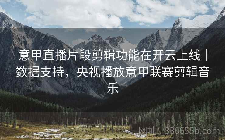 意甲直播片段剪辑功能在开云上线｜数据支持，央视播放意甲联赛剪辑音乐