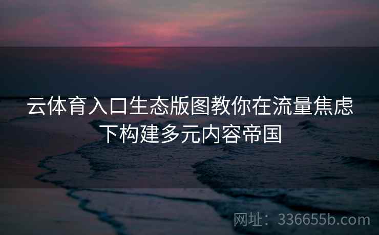 云体育入口生态版图教你在流量焦虑下构建多元内容帝国