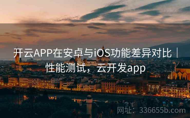 开云APP在安卓与iOS功能差异对比｜性能测试，云开发app