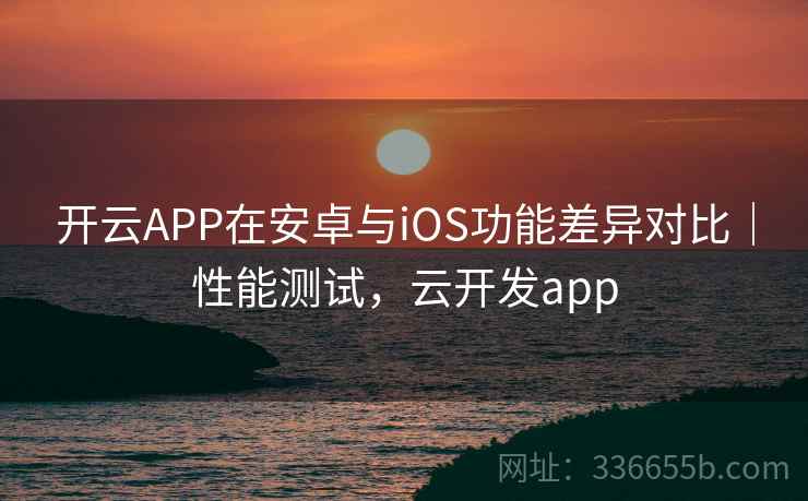 开云APP在安卓与iOS功能差异对比｜性能测试，云开发app