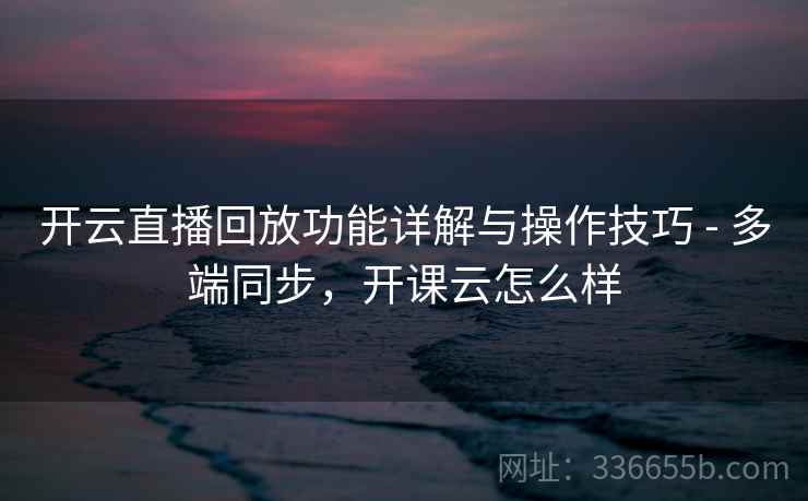 开云直播回放功能详解与操作技巧 - 多端同步，开课云怎么样