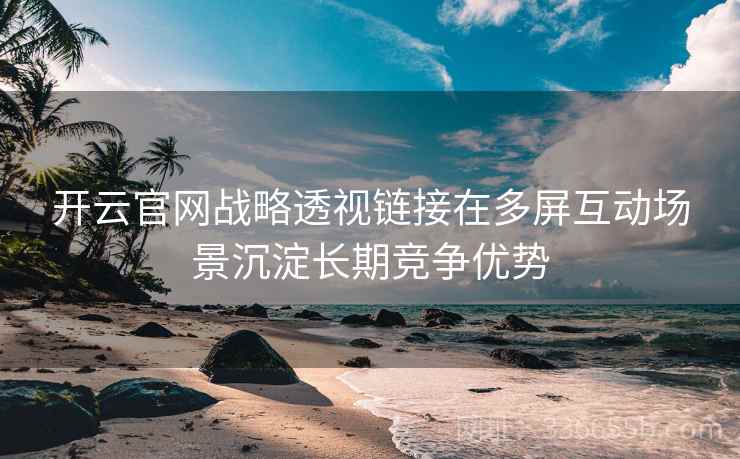 开云官网战略透视链接在多屏互动场景沉淀长期竞争优势