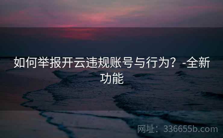 如何举报开云违规账号与行为？-全新功能
