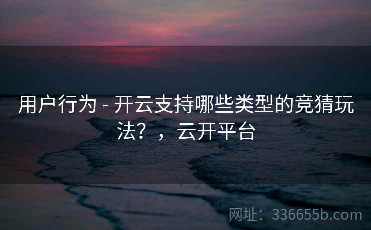 用户行为 - 开云支持哪些类型的竞猜玩法？，云开平台