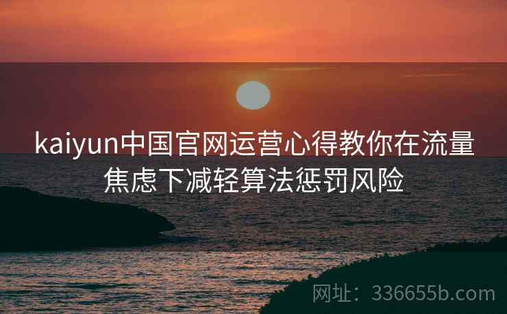 kaiyun中国官网运营心得教你在流量焦虑下减轻算法惩罚风险